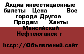 Акции-инвестиционные билеты › Цена ­ 150 - Все города Другое » Продам   . Ханты-Мансийский,Нефтеюганск г.